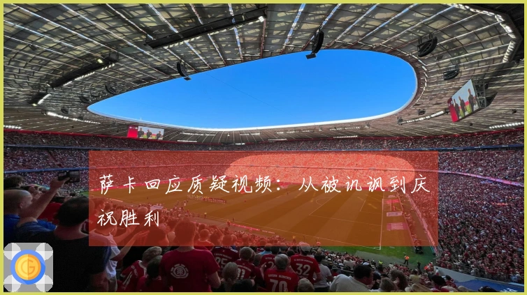 萨卡回应质疑视频：从被讥讽到庆祝胜利